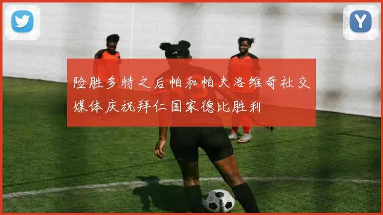 险胜多特之后帕和帕夫洛维奇社交媒体庆祝拜仁国家德比胜利
