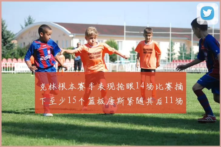 克林根本赛季表现抢眼14场比赛摘下至少15个篮板唐斯紧随其后11场精彩表现