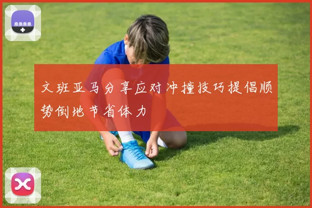文班亚马分享应对冲撞技巧提倡顺势倒地节省体力