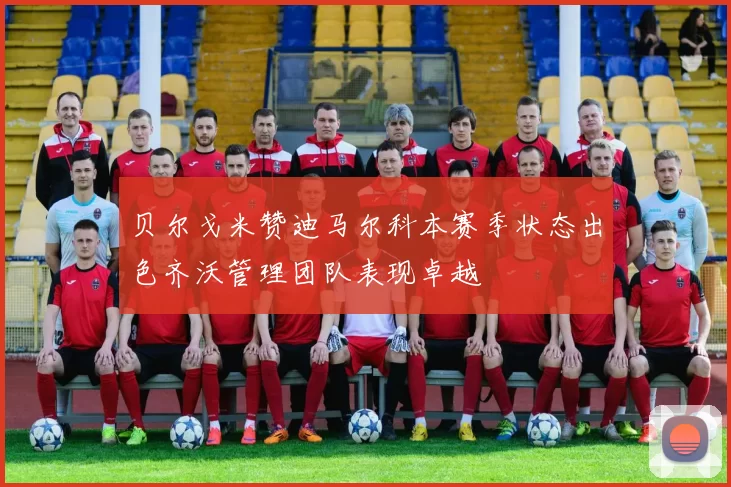 贝尔戈米赞迪马尔科本赛季状态出色齐沃管理团队表现卓越