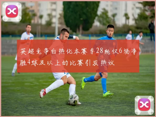 英超竞争白热化本赛季28轮仅6场净胜4球及以上的比赛引发热议