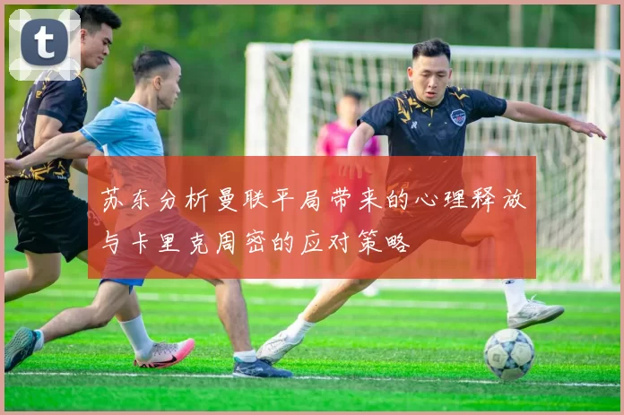 苏东分析曼联平局带来的心理释放与卡里克周密的应对策略