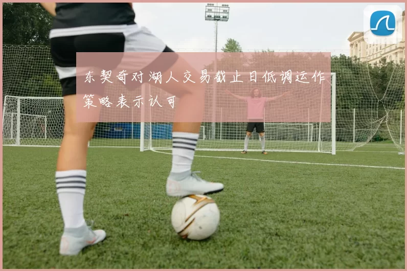 东契奇对湖人交易截止日低调运作策略表示认可