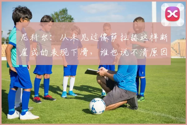 尼科尔：从未见过像萨拉赫这样断崖式的表现下滑，谁也说不清原因