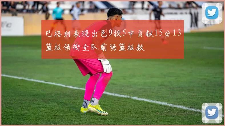巴格利表现出色9投5中贡献15分13篮板领衔全队前场篮板数