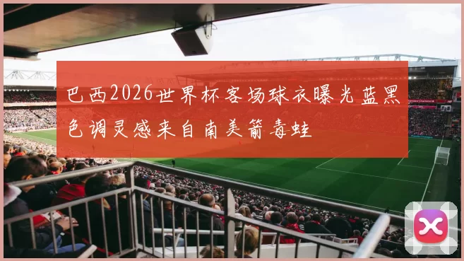 巴西2026世界杯客场球衣曝光蓝黑色调灵感来自南美箭毒蛙