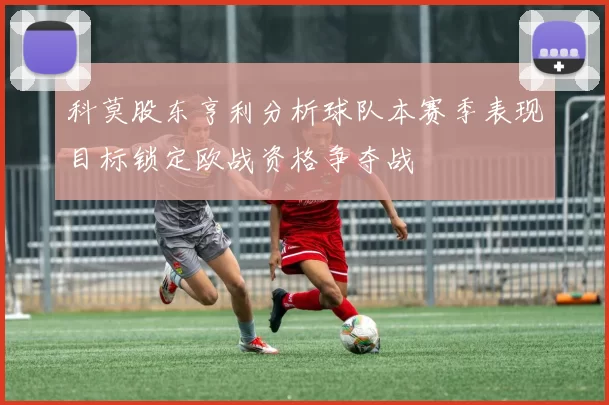科莫股东亨利分析球队本赛季表现目标锁定欧战资格争夺战