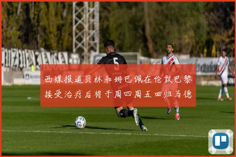 西媒报道贝林和姆巴佩在伦敦巴黎接受治疗后将于周四周五回归马德里