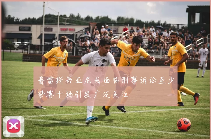 普雷斯蒂亚尼或面临刑事诉讼至少禁赛十场引发广泛关注