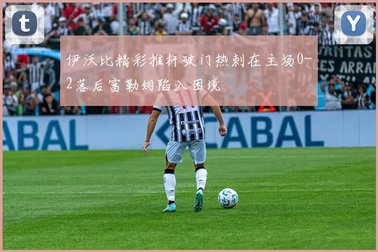 伊沃比精彩推杆破门热刺在主场0-2落后富勒姆陷入困境