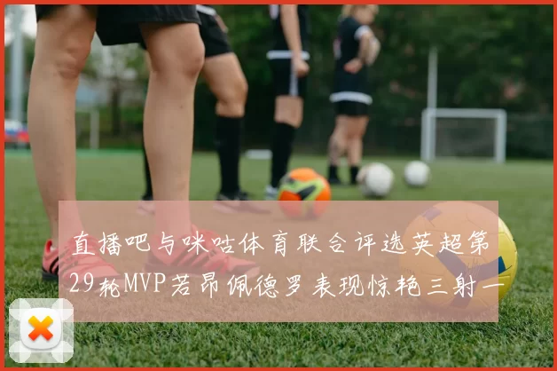 直播吧与咪咕体育联合评选英超第29轮MVP若昂佩德罗表现惊艳三射一传助球队获胜