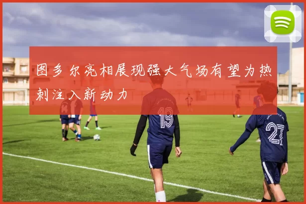 图多尔亮相展现强大气场有望为热刺注入新动力