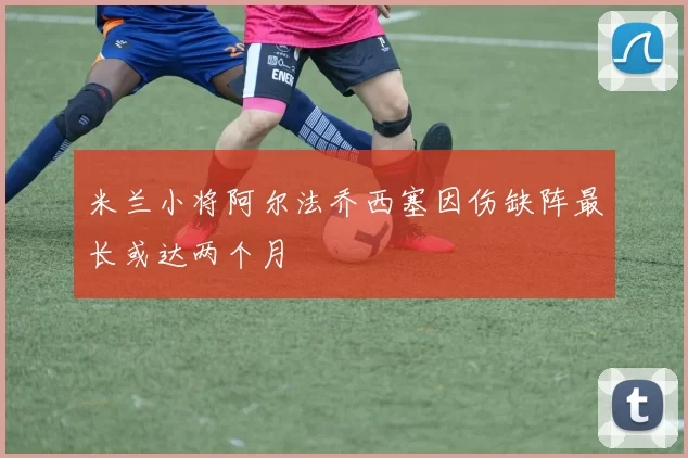 米兰小将阿尔法乔西塞因伤缺阵最长或达两个月